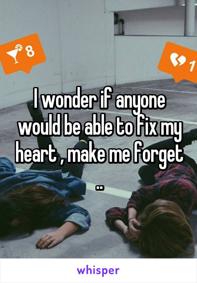 I wonder if anyone would be able to fix my heart , make me forget ..
