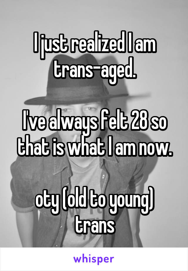 I just realized I am trans-aged.

I've always felt 28 so that is what I am now.

oty (old to young) trans