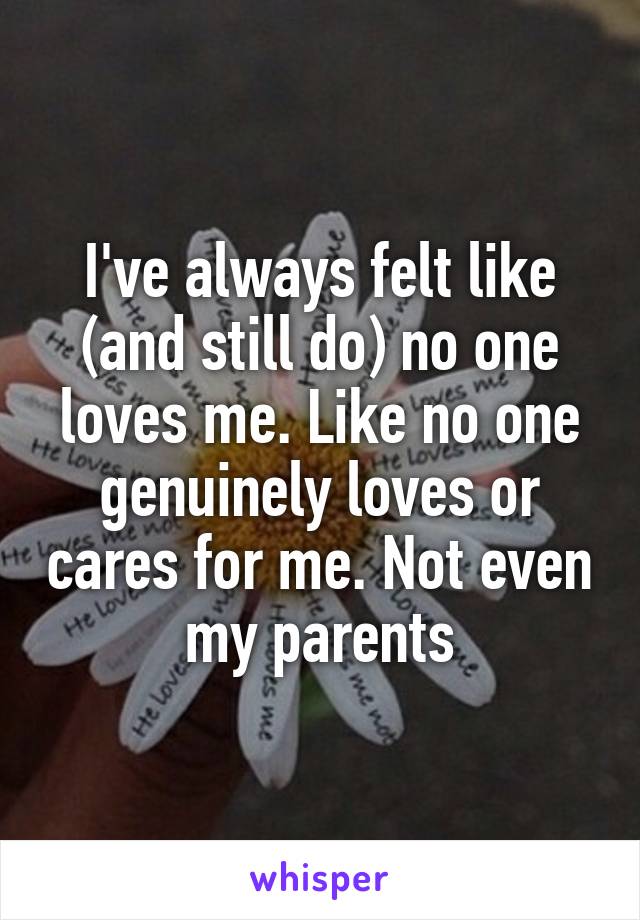 I've always felt like (and still do) no one loves me. Like no one genuinely loves or cares for me. Not even my parents