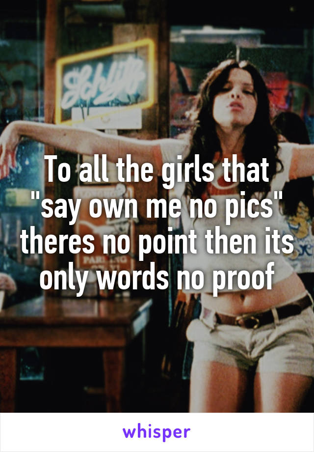 To all the girls that "say own me no pics" theres no point then its only words no proof