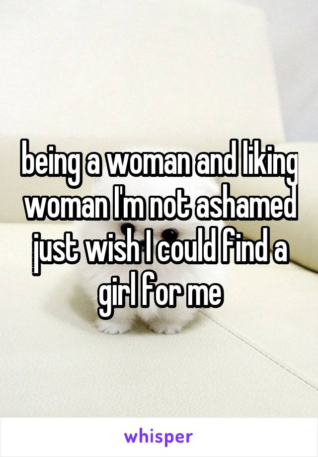 being a woman and liking woman I'm not ashamed just wish I could find a girl for me