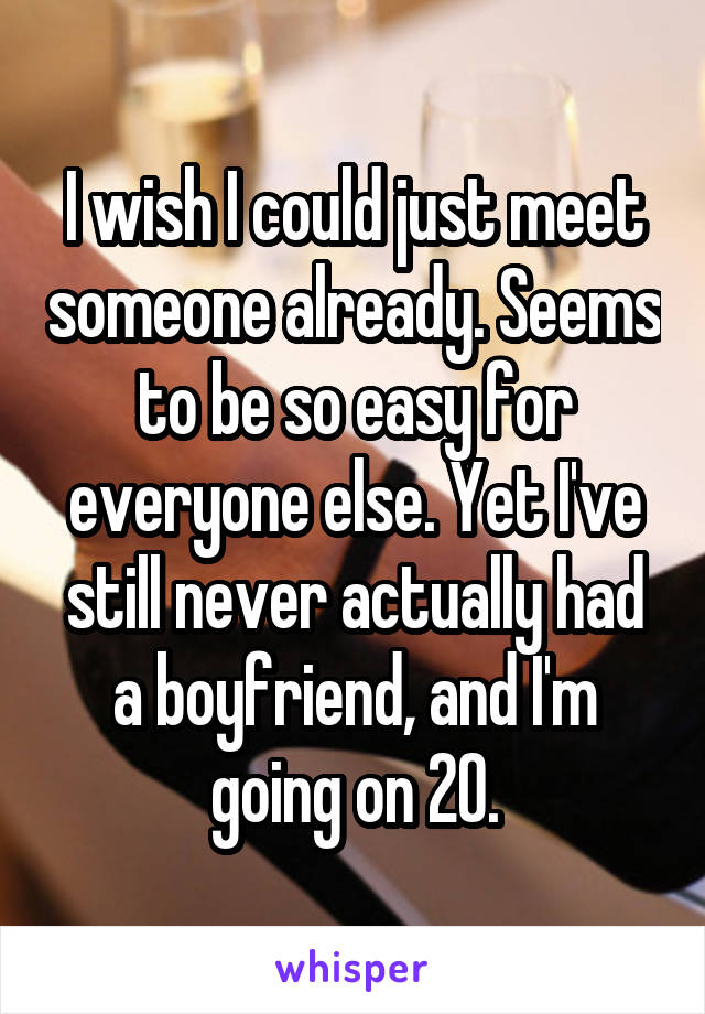 I wish I could just meet someone already. Seems to be so easy for everyone else. Yet I've still never actually had a boyfriend, and I'm going on 20.