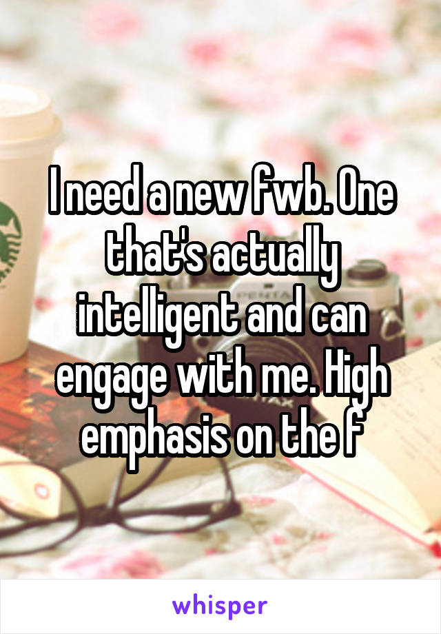 I need a new fwb. One that's actually intelligent and can engage with me. High emphasis on the f