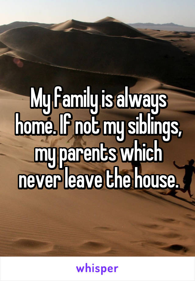 My family is always home. If not my siblings, my parents which never leave the house.