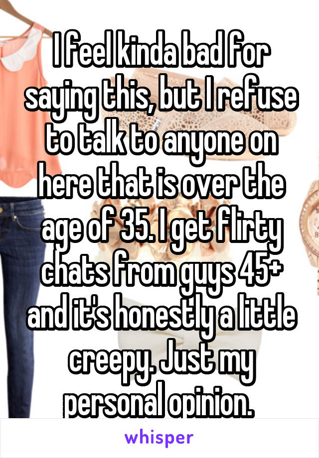 I feel kinda bad for saying this, but I refuse to talk to anyone on here that is over the age of 35. I get flirty chats from guys 45+ and it's honestly a little creepy. Just my personal opinion. 