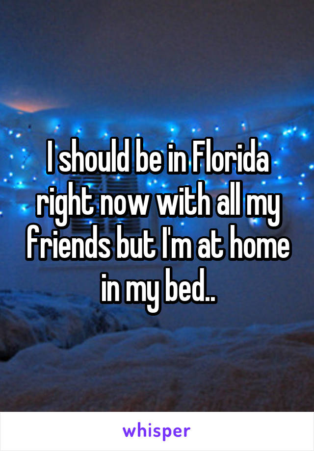 I should be in Florida right now with all my friends but I'm at home in my bed..