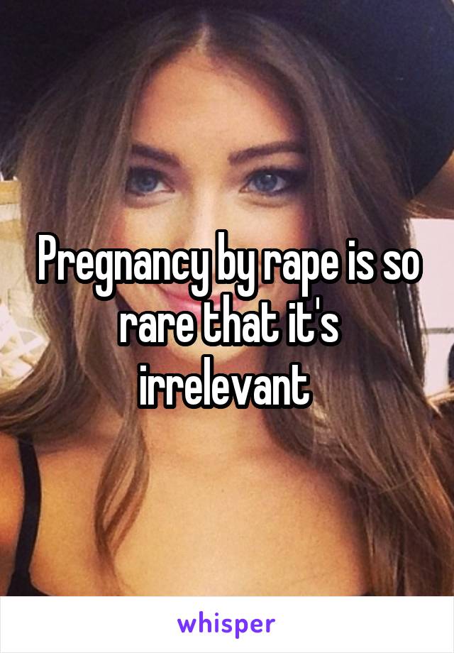 Pregnancy by rape is so rare that it's irrelevant 