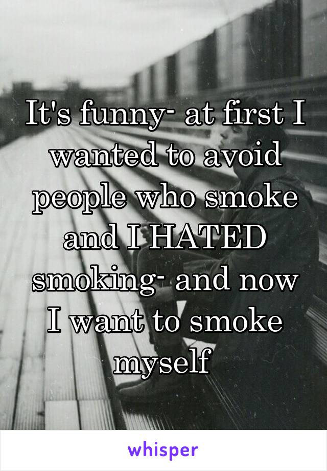 It's funny- at first I wanted to avoid people who smoke and I HATED smoking- and now I want to smoke myself 
