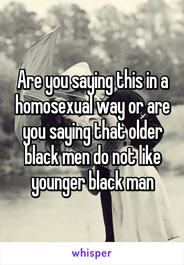 Are you saying this in a homosexual way or are you saying that older black men do not like younger black man
