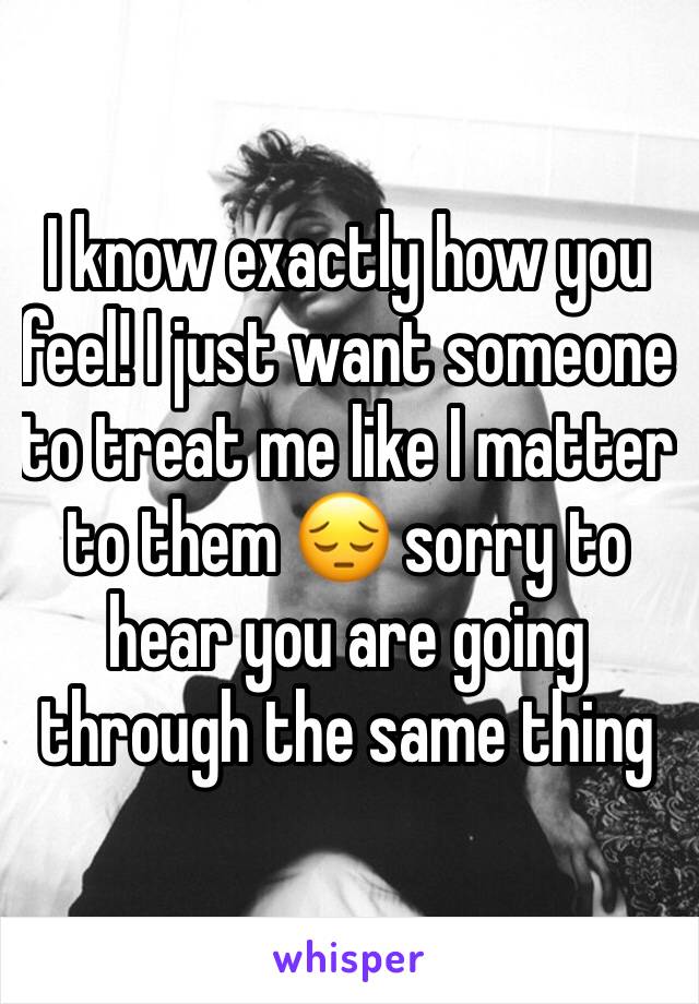 I know exactly how you feel! I just want someone to treat me like I matter to them 😔 sorry to hear you are going through the same thing