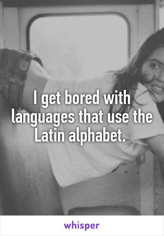 I get bored with languages that use the Latin alphabet. 