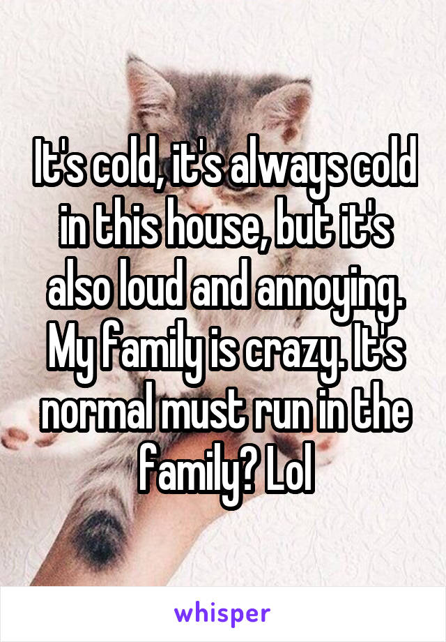 It's cold, it's always cold in this house, but it's also loud and annoying. My family is crazy. It's normal must run in the family? Lol