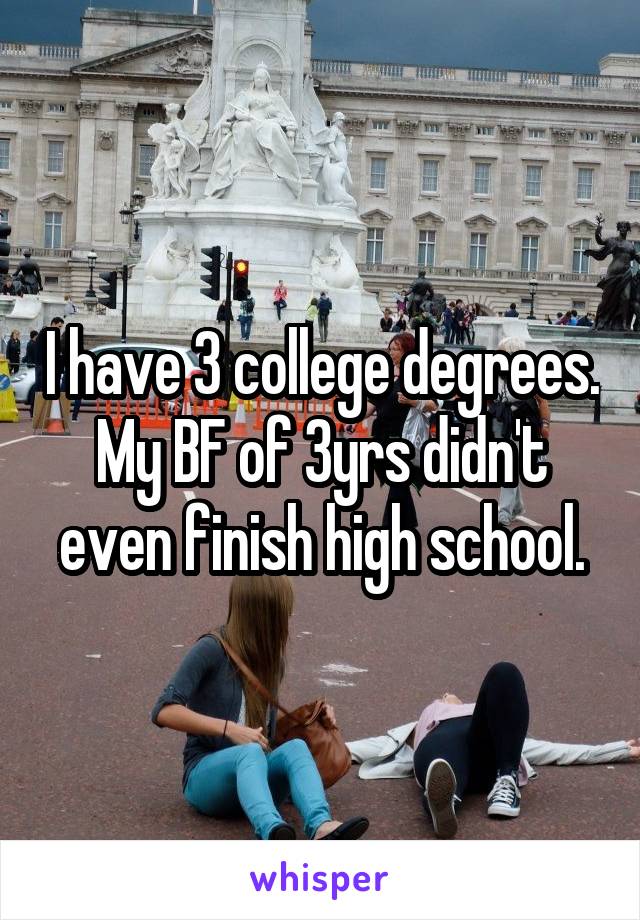 I have 3 college degrees. My BF of 3yrs didn't even finish high school.