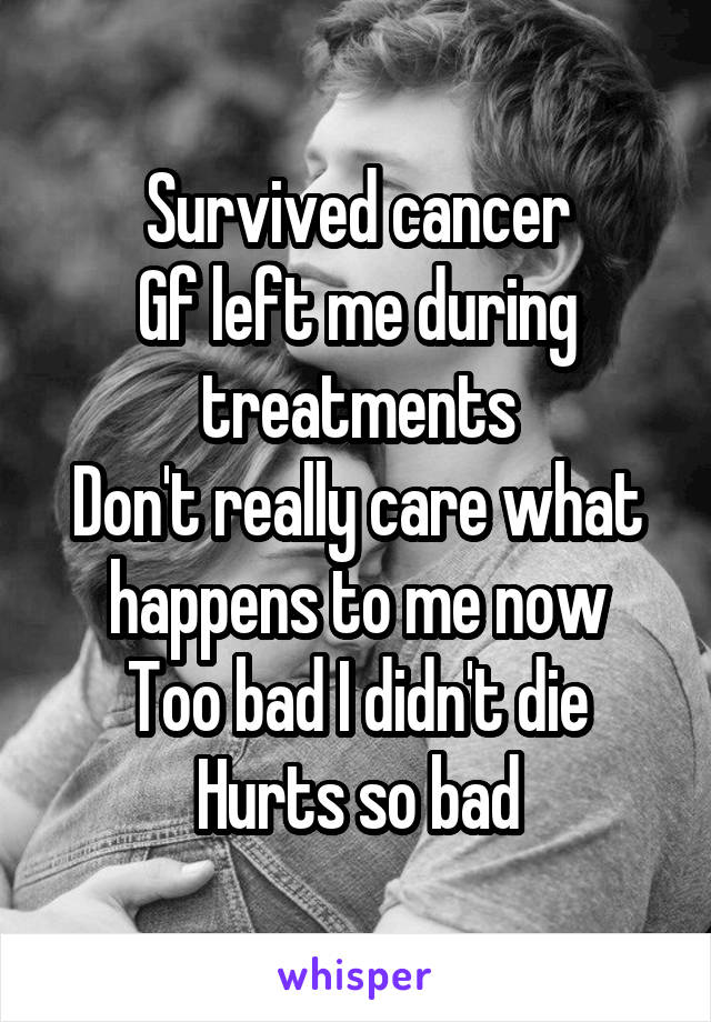 Survived cancer
Gf left me during treatments
Don't really care what happens to me now
Too bad I didn't die
Hurts so bad