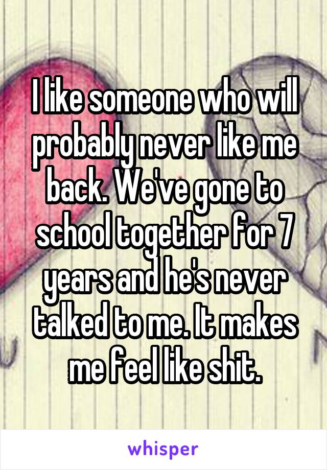 I like someone who will probably never like me back. We've gone to school together for 7 years and he's never talked to me. It makes me feel like shit.