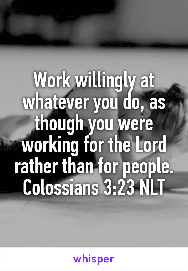 Work willingly at whatever you do, as though you were working for the Lord rather than for people.
Colossians 3:23 NLT
