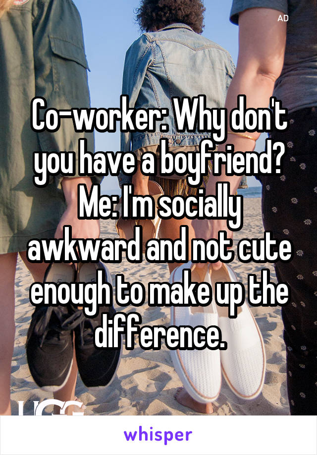 Co-worker: Why don't you have a boyfriend?
Me: I'm socially awkward and not cute enough to make up the difference.