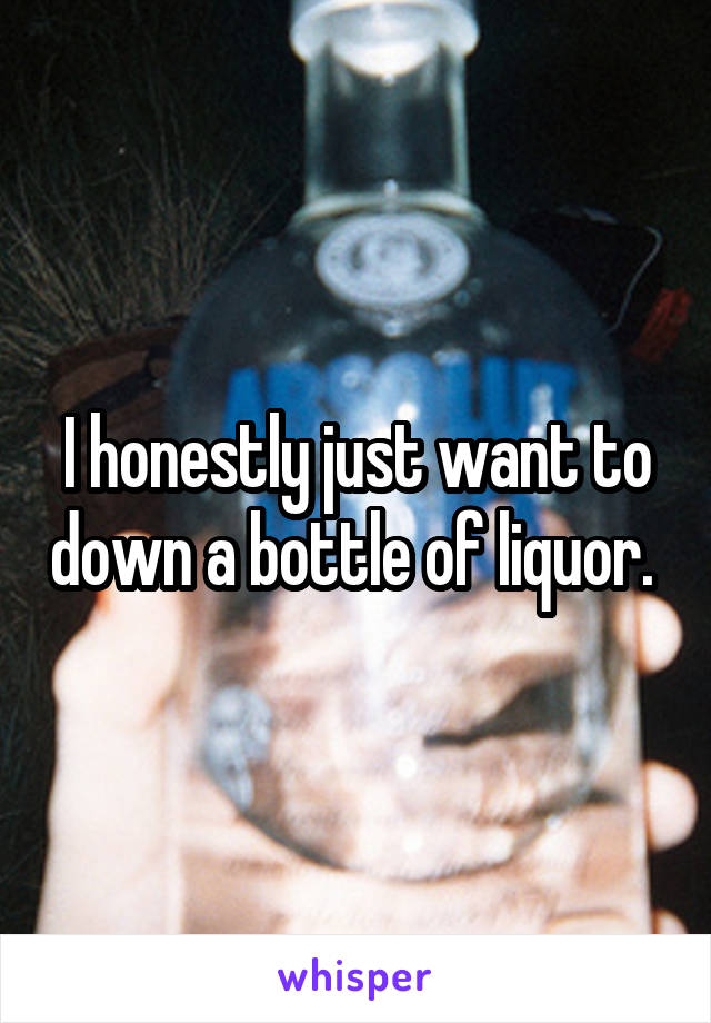 I honestly just want to down a bottle of liquor. 