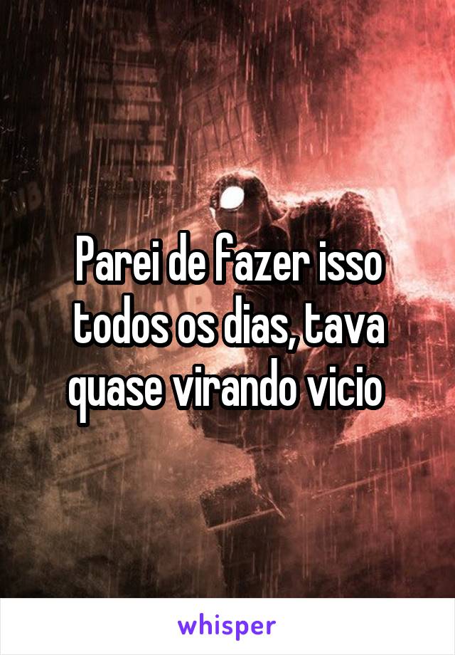 Parei de fazer isso todos os dias, tava quase virando vicio 