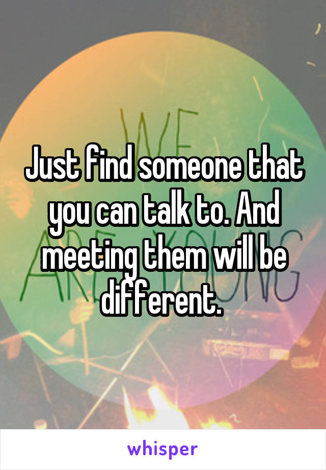 Just find someone that you can talk to. And meeting them will be different. 