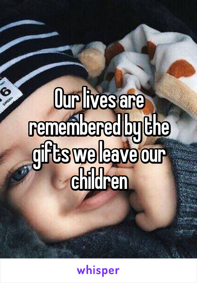 Our lives are remembered by the gifts we leave our children