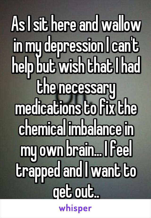 As I sit here and wallow in my depression I can't help but wish that I had the necessary medications to fix the chemical imbalance in my own brain... I feel trapped and I want to get out..