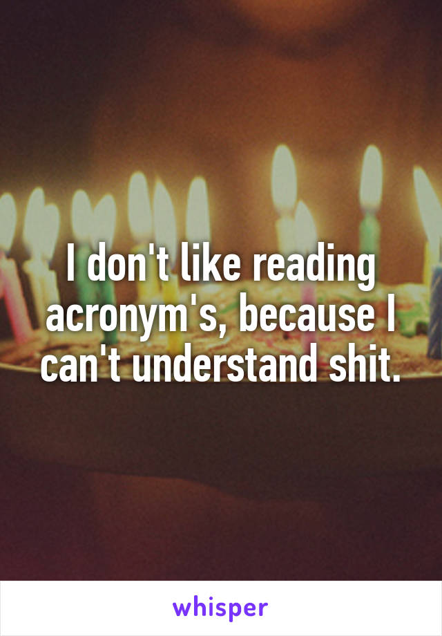 I don't like reading acronym's, because I can't understand shit.