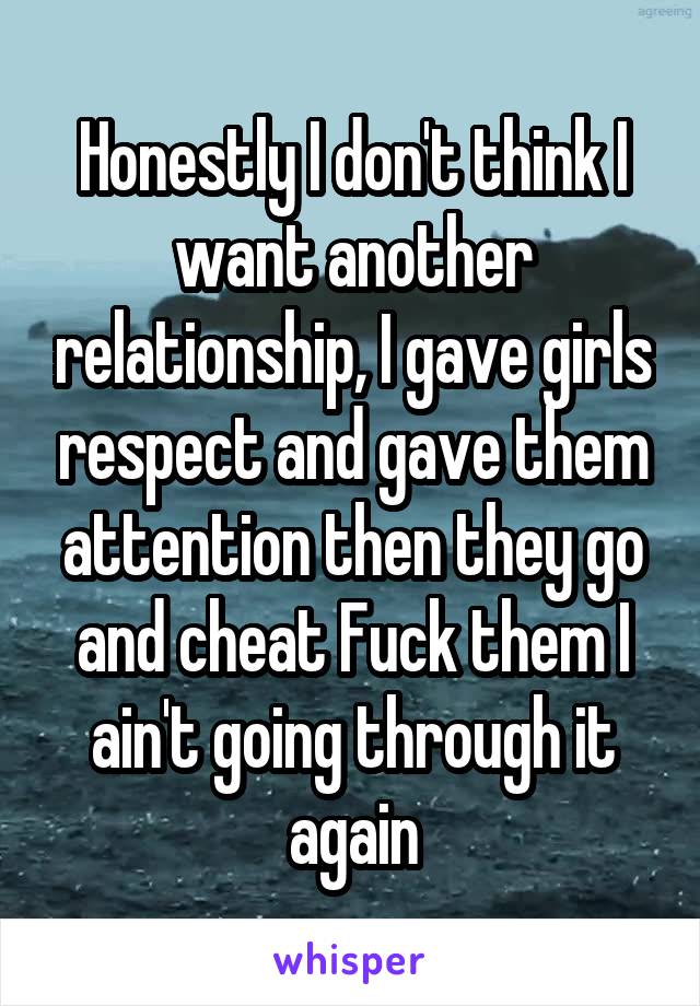Honestly I don't think I want another relationship, I gave girls respect and gave them attention then they go and cheat Fuck them I ain't going through it again
