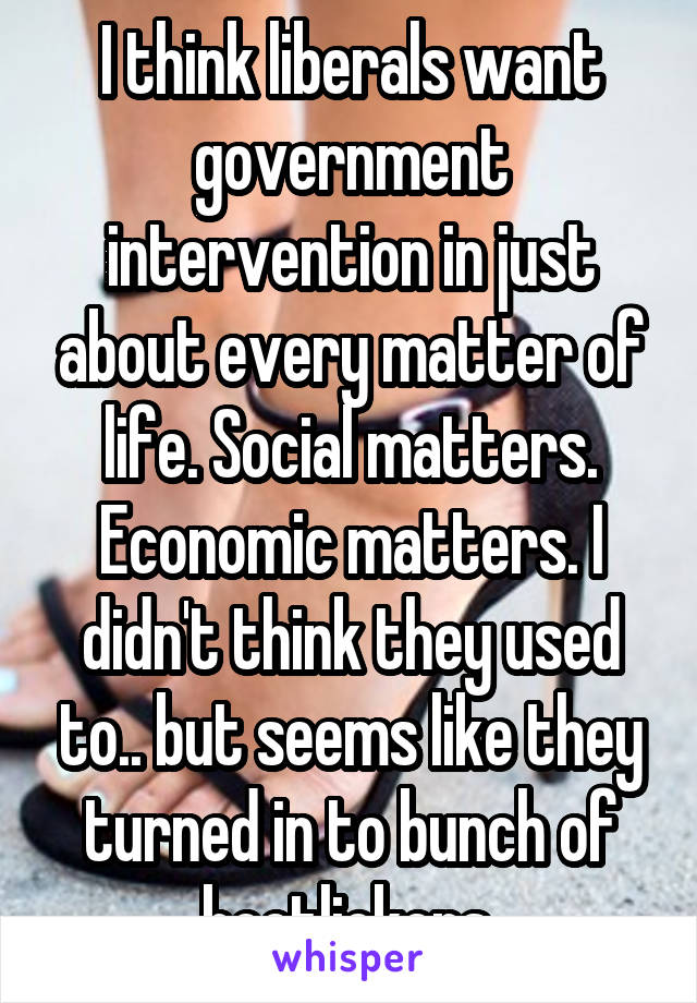 I think liberals want government intervention in just about every matter of life. Social matters. Economic matters. I didn't think they used to.. but seems like they turned in to bunch of bootlickers.