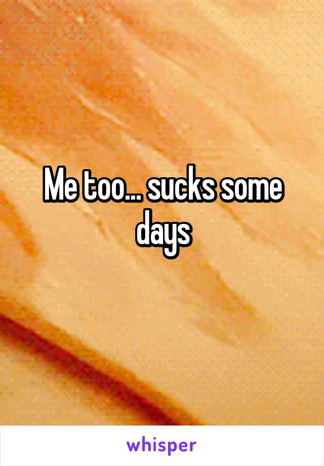 Me too... sucks some days
