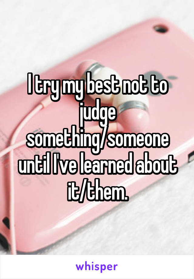 I try my best not to judge something/someone until I've learned about it/them.