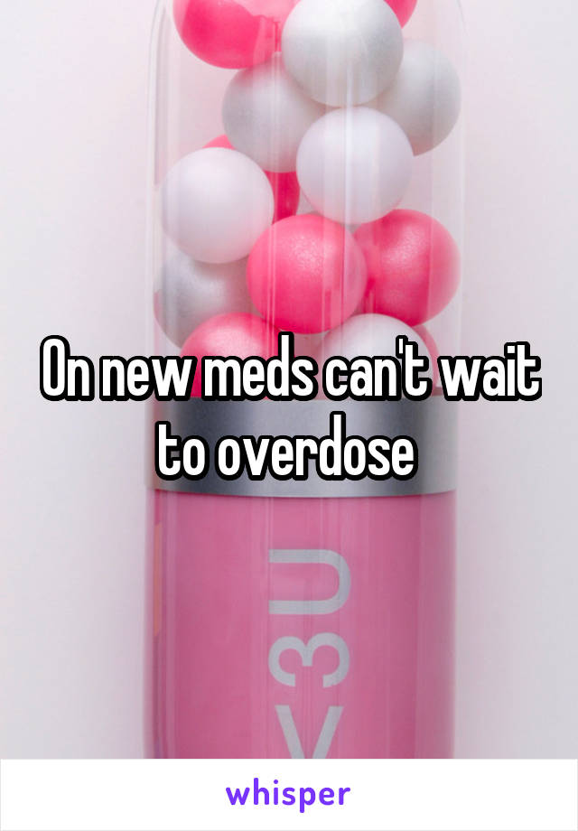 On new meds can't wait to overdose 