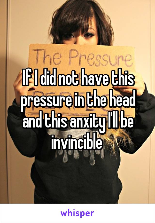 If I did not have this pressure in the head and this anxity I'll be invincible 