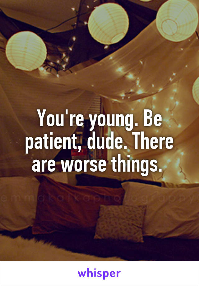 You're young. Be patient, dude. There are worse things. 