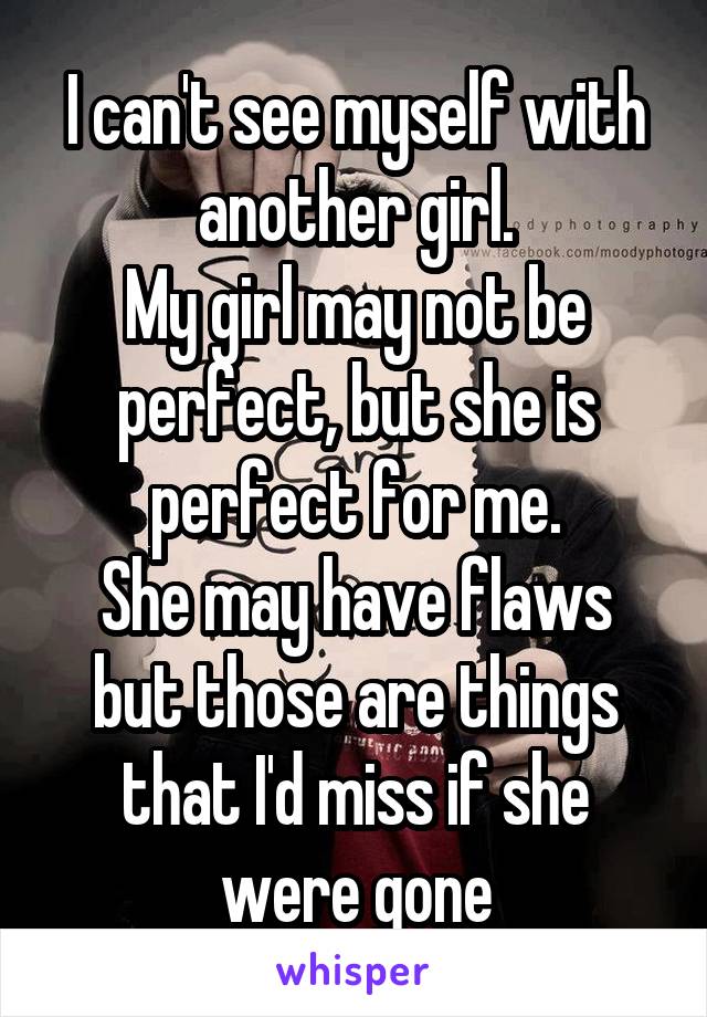 I can't see myself with another girl.
My girl may not be perfect, but she is perfect for me.
She may have flaws but those are things that I'd miss if she were gone