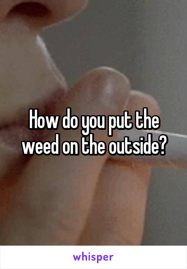 How do you put the weed on the outside?