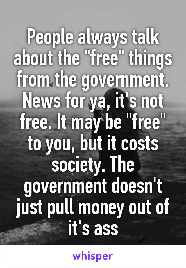 People always talk about the "free" things from the government. News for ya, it's not free. It may be "free" to you, but it costs society. The government doesn't just pull money out of it's ass
