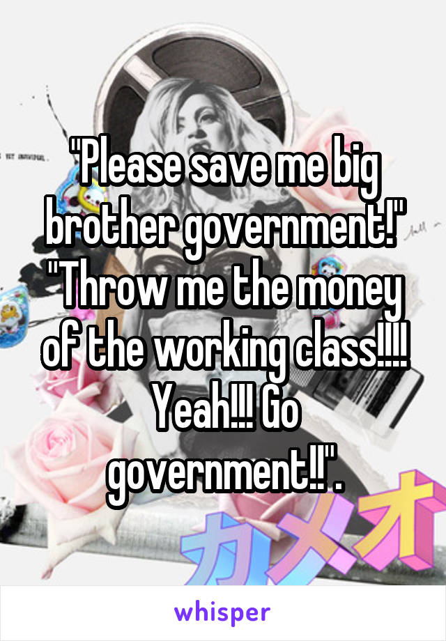 "Please save me big brother government!" "Throw me the money of the working class!!!! Yeah!!! Go government!!".