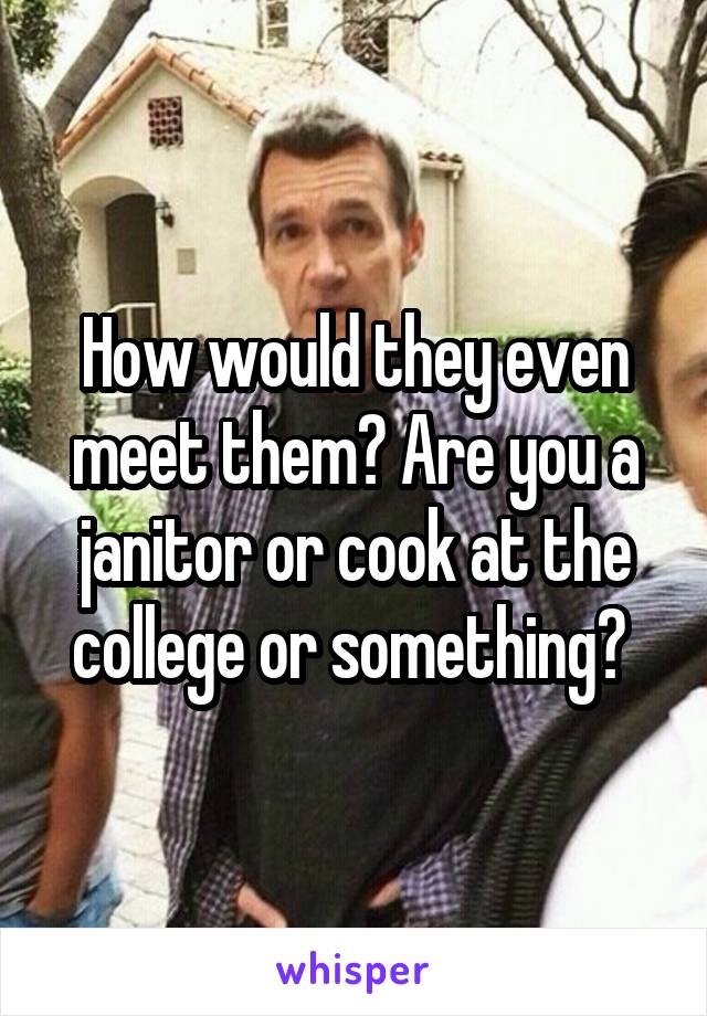 How would they even meet them? Are you a janitor or cook at the college or something? 