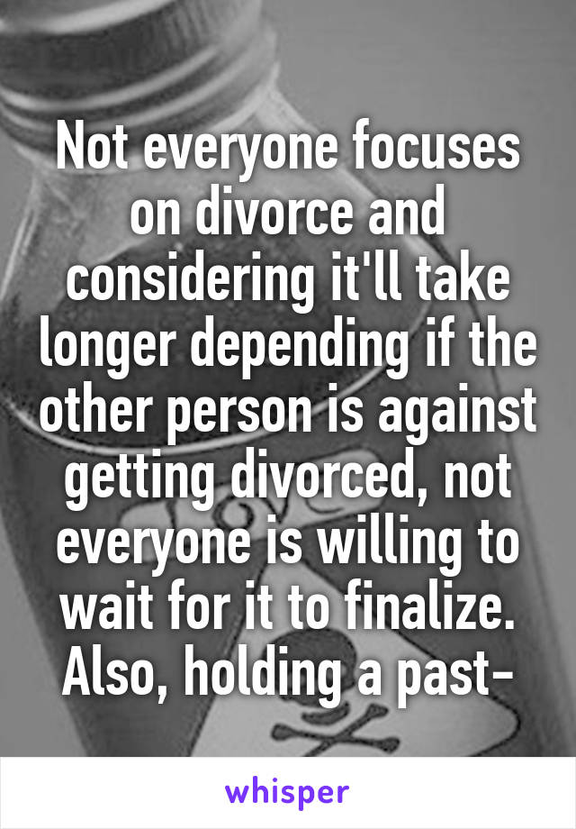 Not everyone focuses on divorce and considering it'll take longer depending if the other person is against getting divorced, not everyone is willing to wait for it to finalize. Also, holding a past-