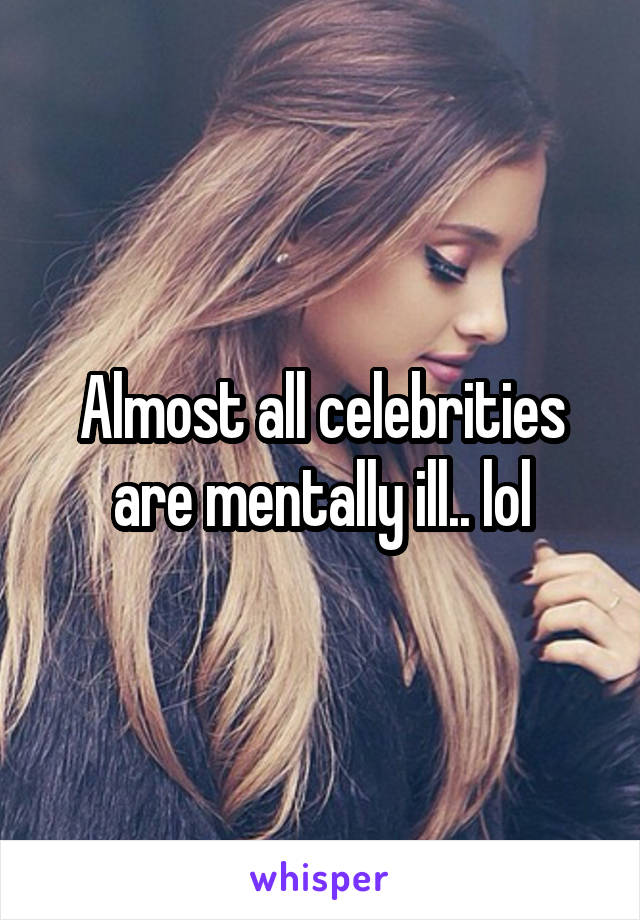 Almost all celebrities are mentally ill.. lol