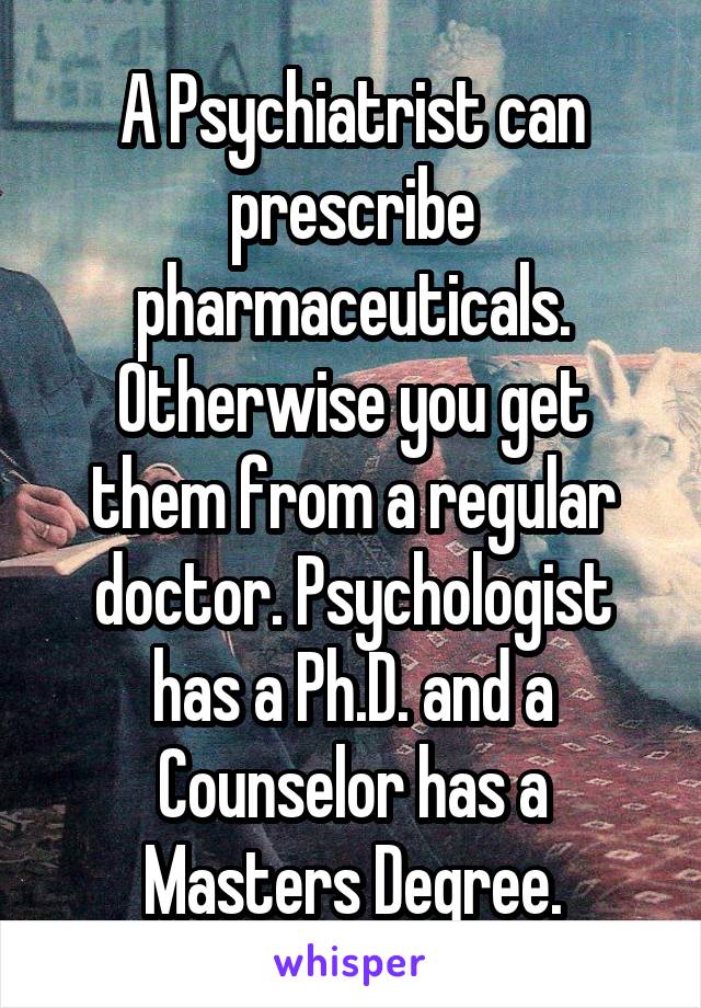 A Psychiatrist can prescribe pharmaceuticals. Otherwise you get them from a regular doctor. Psychologist has a Ph.D. and a Counselor has a Masters Degree.