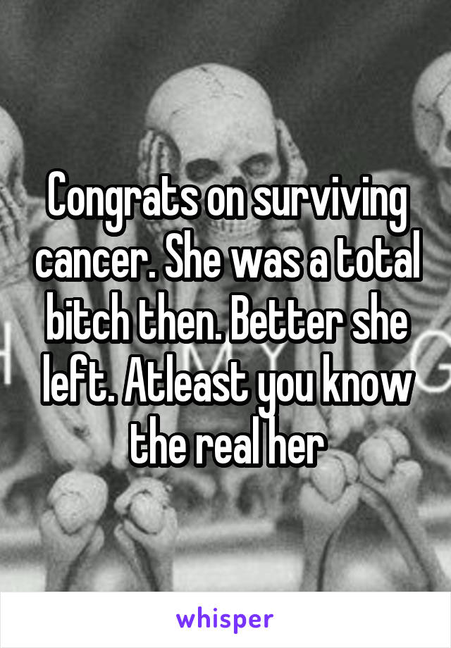 Congrats on surviving cancer. She was a total bitch then. Better she left. Atleast you know the real her