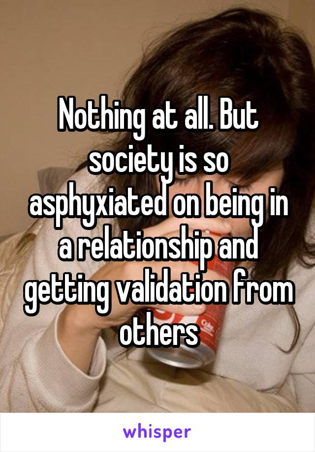Nothing at all. But society is so asphyxiated on being in a relationship and getting validation from others
