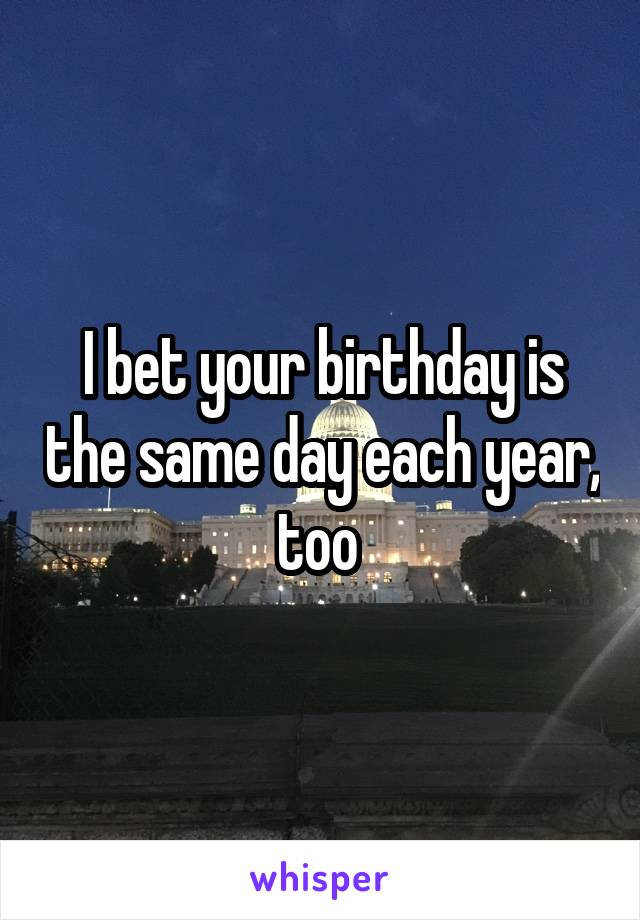 I bet your birthday is the same day each year, too 