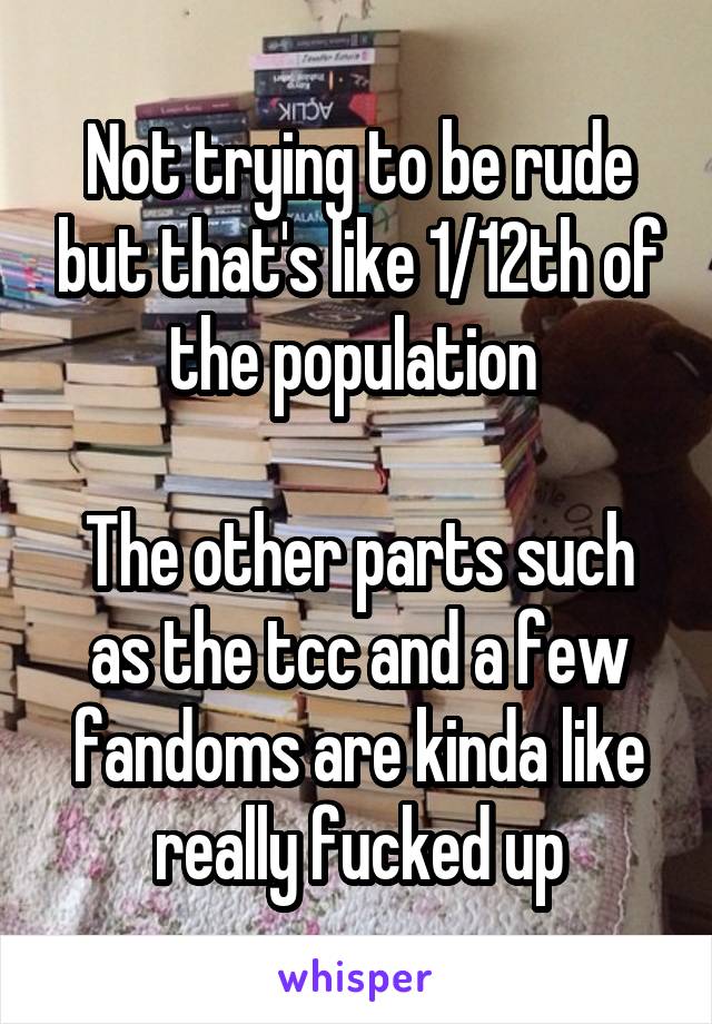 Not trying to be rude but that's like 1/12th of the population 

The other parts such as the tcc and a few fandoms are kinda like really fucked up