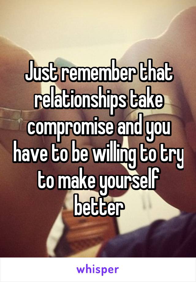 Just remember that relationships take compromise and you have to be willing to try to make yourself better