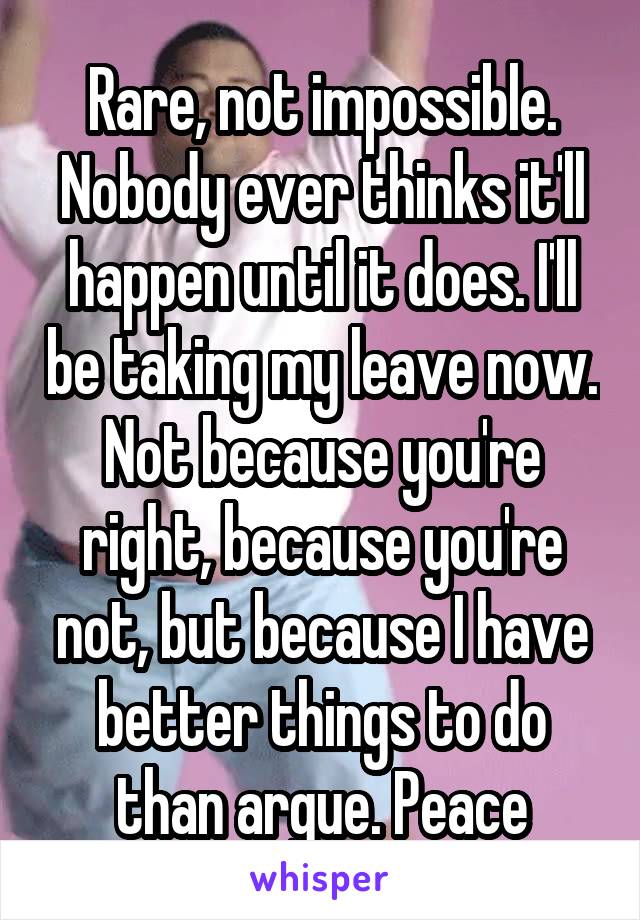 Rare, not impossible. Nobody ever thinks it'll happen until it does. I'll be taking my leave now. Not because you're right, because you're not, but because I have better things to do than argue. Peace