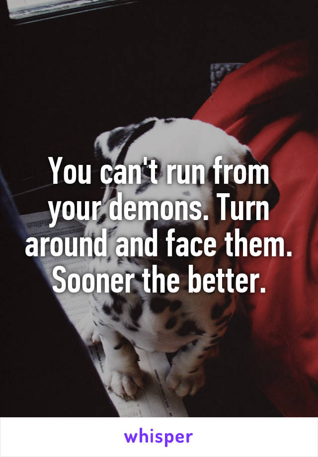 You can't run from your demons. Turn around and face them. Sooner the better.