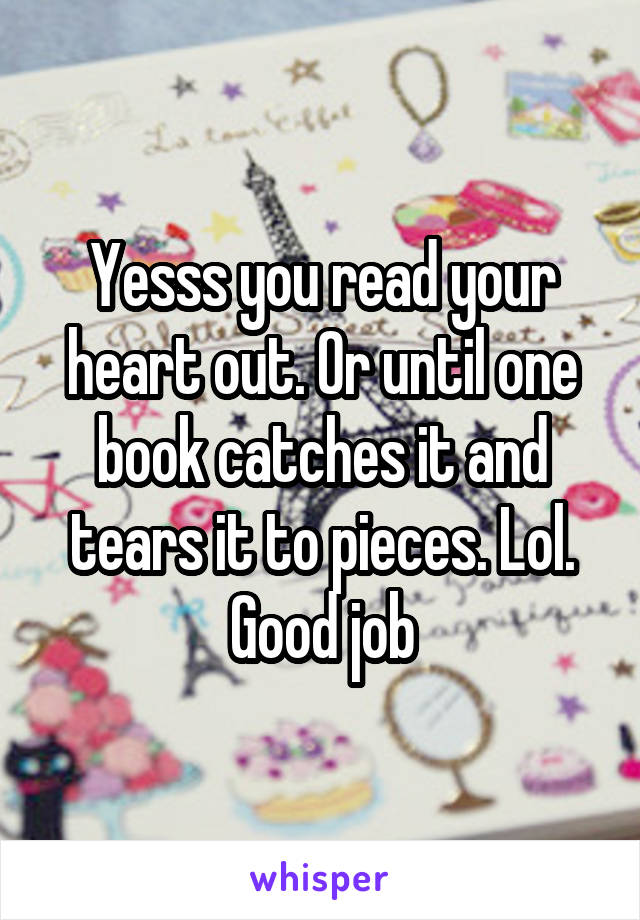 Yesss you read your heart out. Or until one book catches it and tears it to pieces. Lol. Good job
